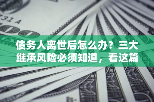 武汉债务人离世后怎么办？三大继承风险必须知道，看这篇就够了